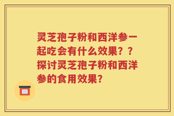 灵芝孢子粉和西洋参一起吃会有什么效果？？探讨灵芝孢子粉和西洋参的食用效果？