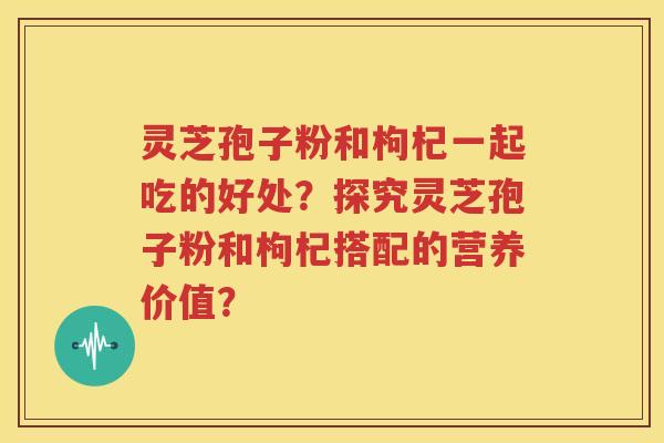 灵芝孢子粉和枸杞一起吃的好处？探究灵芝孢子粉和枸杞搭配的营养价值？