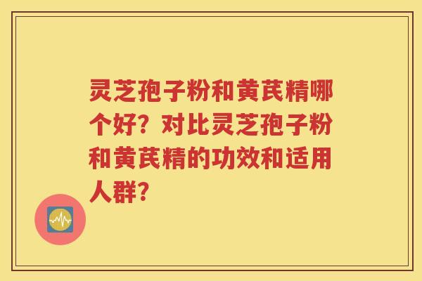 灵芝孢子粉和黄芪精哪个好？对比灵芝孢子粉和黄芪精的功效和适用人群？