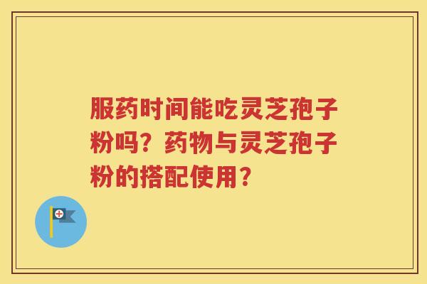 服药时间能吃灵芝孢子粉吗？药物与灵芝孢子粉的搭配使用？