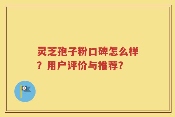 灵芝孢子粉口碑怎么样？用户评价与推荐？