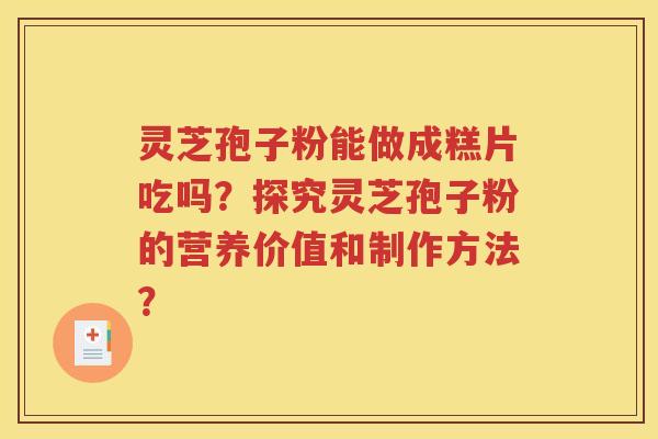 灵芝孢子粉能做成糕片吃吗？探究灵芝孢子粉的营养价值和制作方法？
