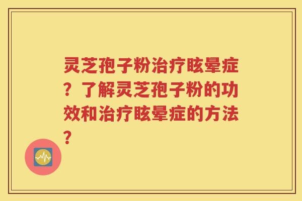 灵芝孢子粉治疗眩晕症？了解灵芝孢子粉的功效和治疗眩晕症的方法？