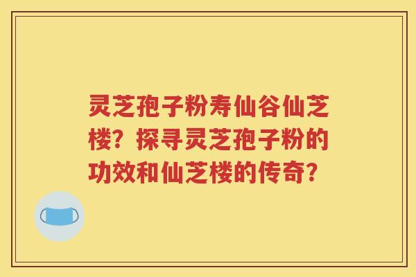 灵芝孢子粉寿仙谷仙芝楼？探寻灵芝孢子粉的功效和仙芝楼的传奇？