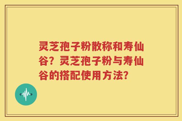 灵芝孢子粉散称和寿仙谷？灵芝孢子粉与寿仙谷的搭配使用方法？