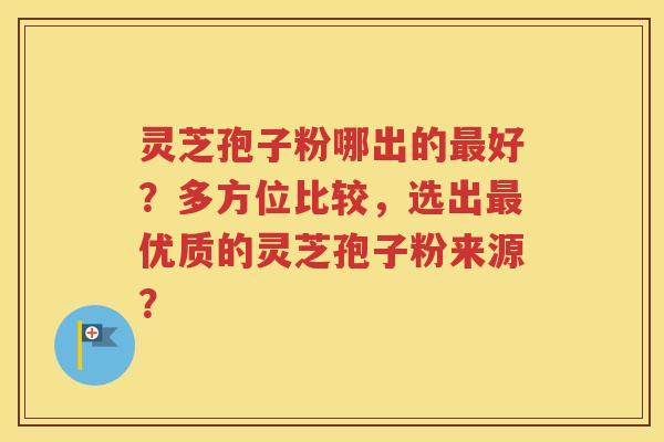 灵芝孢子粉哪出的最好？多方位比较，选出最优质的灵芝孢子粉来源？