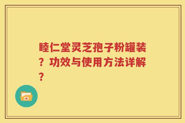 睦仁堂灵芝孢子粉罐装？功效与使用方法详解？