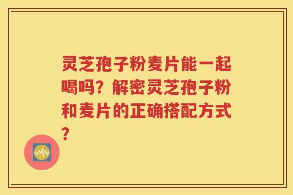 灵芝孢子粉麦片能一起喝吗？解密灵芝孢子粉和麦片的正确搭配方式？
