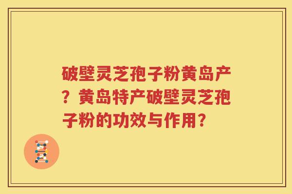 破壁灵芝孢子粉黄岛产？黄岛特产破壁灵芝孢子粉的功效与作用？