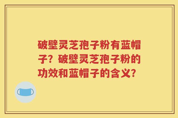 破壁灵芝孢子粉有蓝帽子？破壁灵芝孢子粉的功效和蓝帽子的含义？