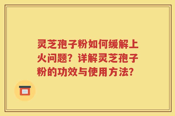灵芝孢子粉如何缓解上火问题？详解灵芝孢子粉的功效与使用方法？