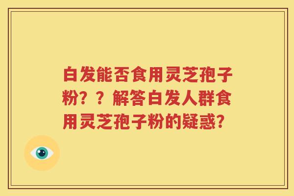 白发能否食用灵芝孢子粉？？解答白发人群食用灵芝孢子粉的疑惑？