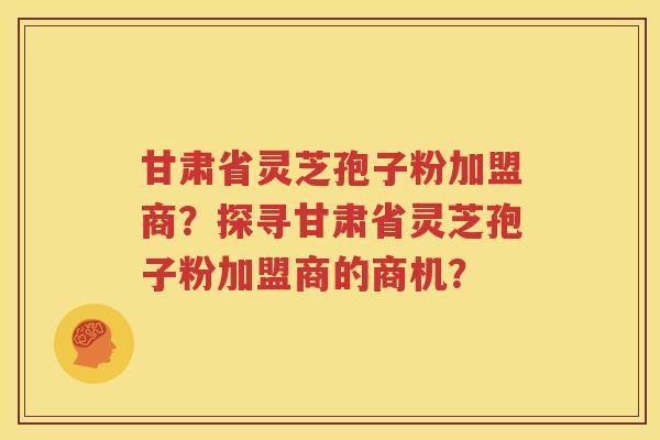 甘肃省灵芝孢子粉加盟商？探寻甘肃省灵芝孢子粉加盟商的商机？