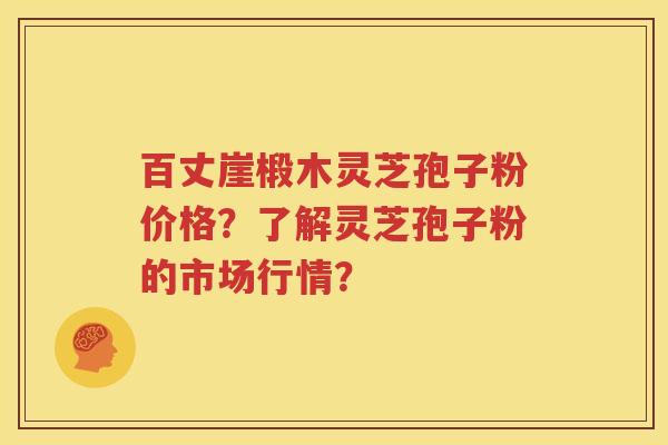百丈崖椴木灵芝孢子粉价格？了解灵芝孢子粉的市场行情？