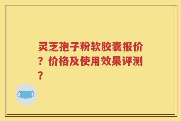 灵芝孢子粉软胶囊报价？价格及使用效果评测？