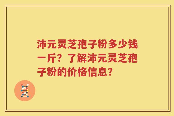沛元灵芝孢子粉多少钱一斤？了解沛元灵芝孢子粉的价格信息？