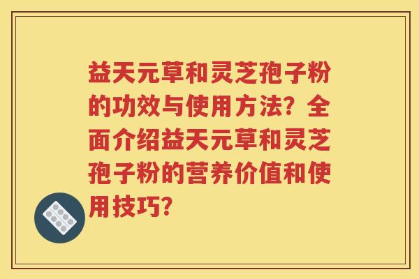 益天元草和灵芝孢子粉的功效与使用方法？全面介绍益天元草和灵芝孢子粉的营养价值和使用技巧？