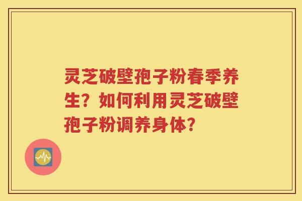 灵芝破壁孢子粉春季养生？如何利用灵芝破壁孢子粉调养身体？