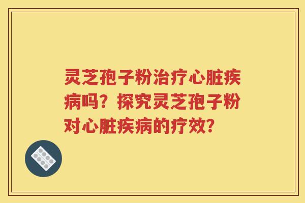 灵芝孢子粉治疗心脏疾病吗？探究灵芝孢子粉对心脏疾病的疗效？