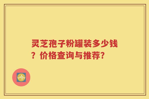 灵芝孢子粉罐装多少钱？价格查询与推荐？