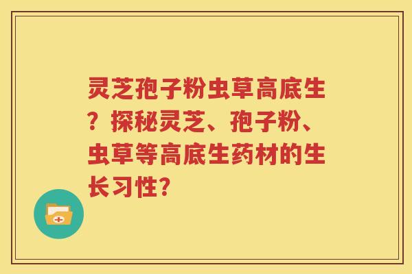 灵芝孢子粉虫草高底生？探秘灵芝、孢子粉、虫草等高底生药材的生长习性？