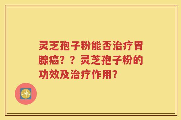 灵芝孢子粉能否治疗胃腺癌？？灵芝孢子粉的功效及治疗作用？