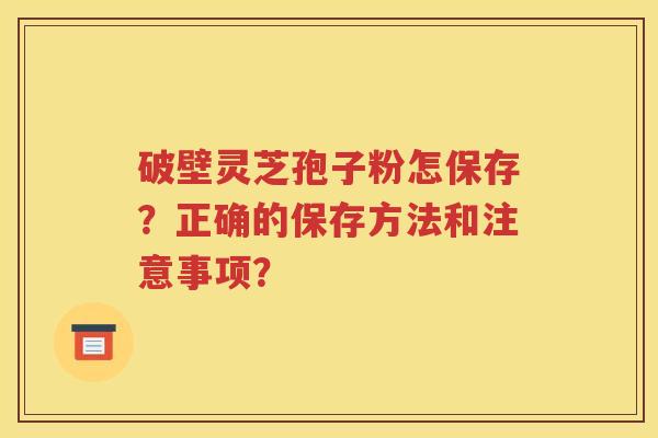 破壁灵芝孢子粉怎保存？正确的保存方法和注意事项？