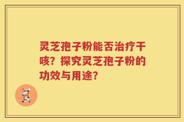 灵芝孢子粉能否治疗干咳？探究灵芝孢子粉的功效与用途？