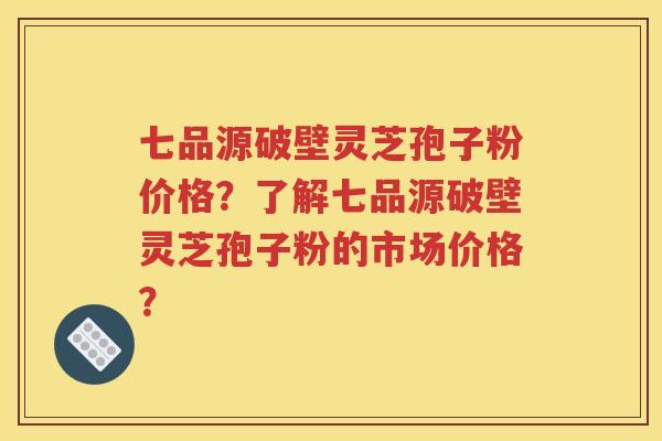 七品源破壁灵芝孢子粉价格？了解七品源破壁灵芝孢子粉的市场价格？