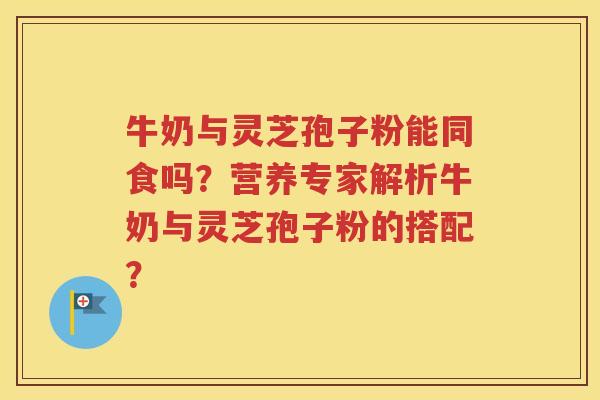 牛奶与灵芝孢子粉能同食吗？营养专家解析牛奶与灵芝孢子粉的搭配？