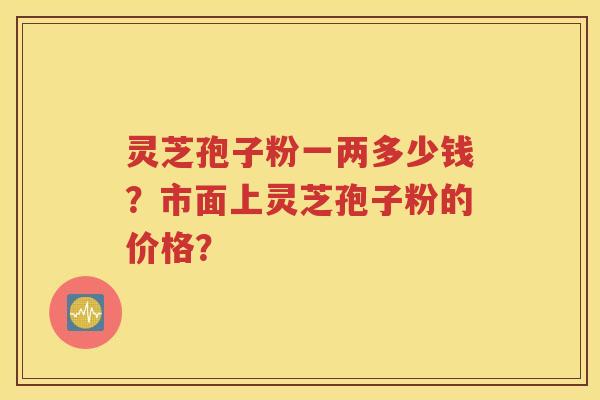 灵芝孢子粉一两多少钱？市面上灵芝孢子粉的价格？