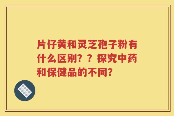 片仔黄和灵芝孢子粉有什么区别？？探究中药和保健品的不同？