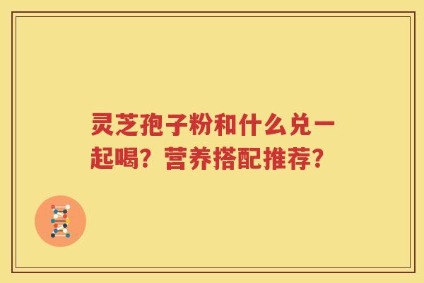 灵芝孢子粉和什么兑一起喝？营养搭配推荐？