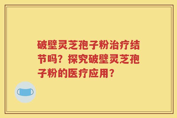 破壁灵芝孢子粉治疗结节吗？探究破壁灵芝孢子粉的医疗应用？