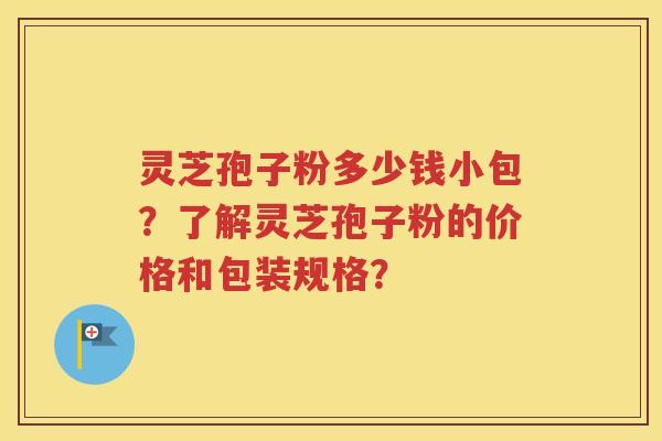 灵芝孢子粉多少钱小包？了解灵芝孢子粉的价格和包装规格？