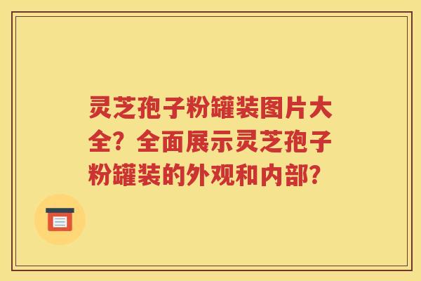 灵芝孢子粉罐装图片大全？全面展示灵芝孢子粉罐装的外观和内部？