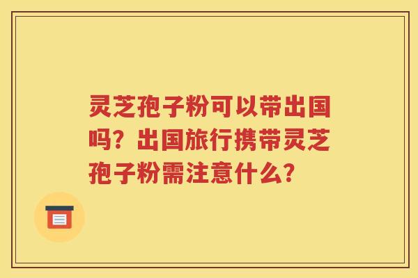 灵芝孢子粉可以带出国吗？出国旅行携带灵芝孢子粉需注意什么？
