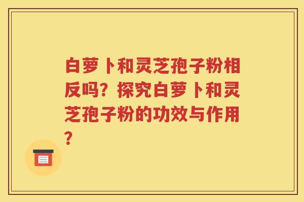 白萝卜和灵芝孢子粉相反吗？探究白萝卜和灵芝孢子粉的功效与作用？