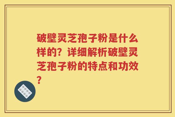 破壁灵芝孢子粉是什么样的？详细解析破壁灵芝孢子粉的特点和功效？