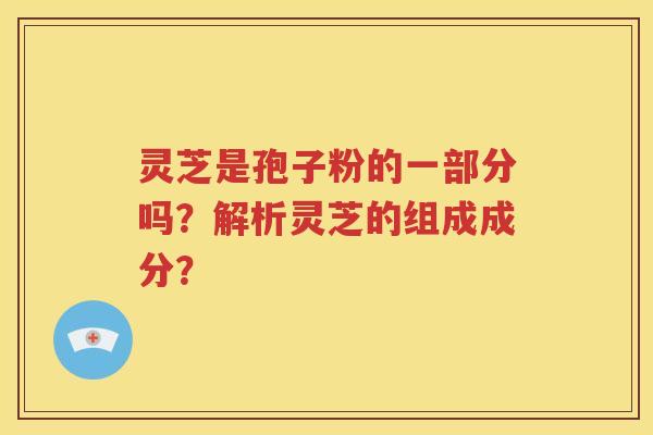 灵芝是孢子粉的一部分吗？解析灵芝的组成成分？
