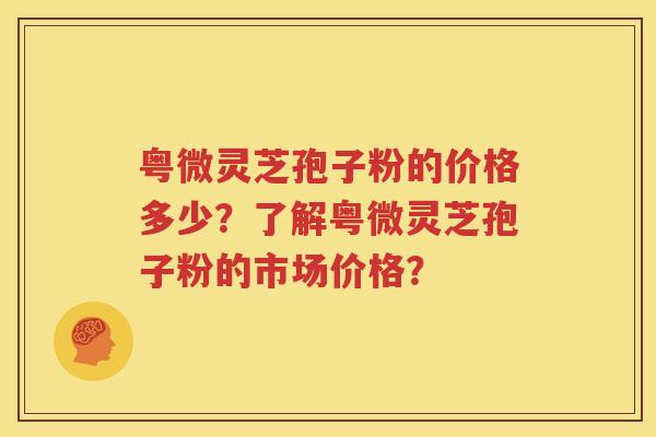 粤微灵芝孢子粉的价格多少？了解粤微灵芝孢子粉的市场价格？