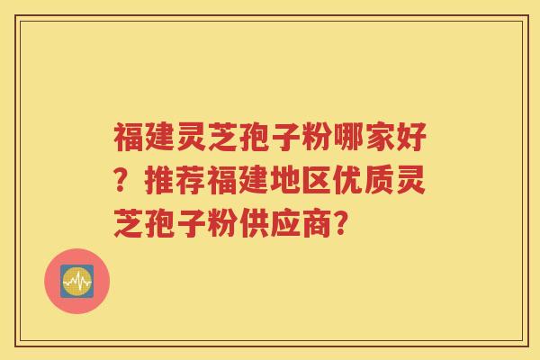 福建灵芝孢子粉哪家好？推荐福建地区优质灵芝孢子粉供应商？