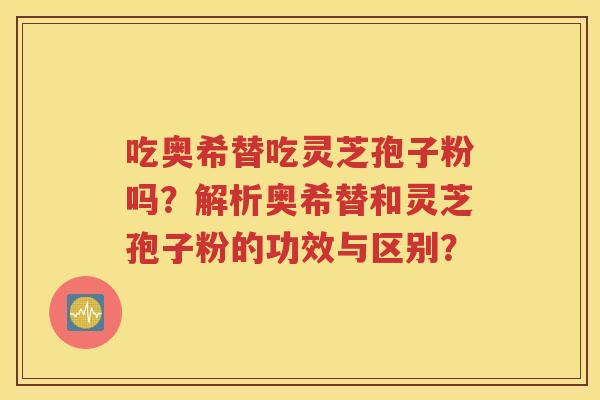 吃奥希替吃灵芝孢子粉吗？解析奥希替和灵芝孢子粉的功效与区别？