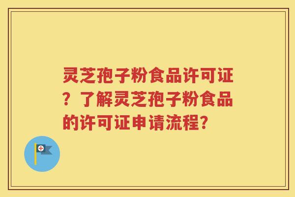 灵芝孢子粉食品许可证？了解灵芝孢子粉食品的许可证申请流程？