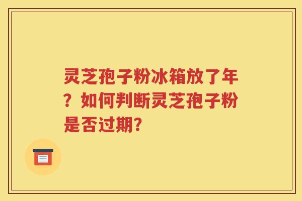灵芝孢子粉冰箱放了年？如何判断灵芝孢子粉是否过期？