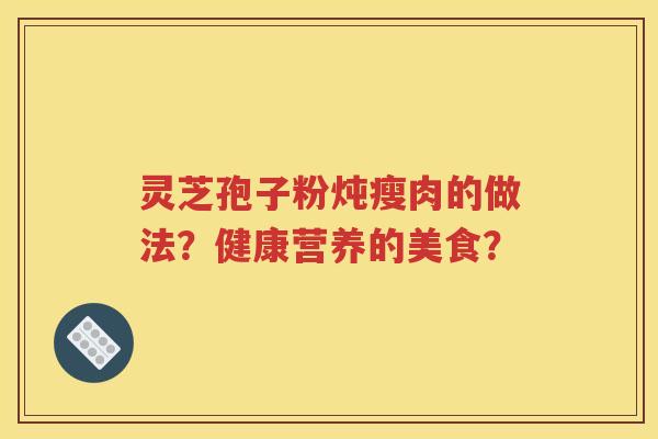 灵芝孢子粉炖瘦肉的做法？健康营养的美食？