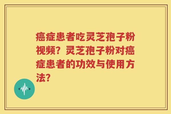 癌症患者吃灵芝孢子粉视频？灵芝孢子粉对癌症患者的功效与使用方法？
