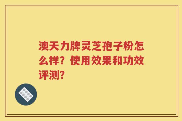 澳天力牌灵芝孢子粉怎么样？使用效果和功效评测？
