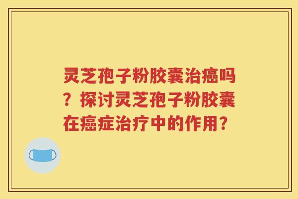 灵芝孢子粉胶囊治癌吗？探讨灵芝孢子粉胶囊在癌症治疗中的作用？