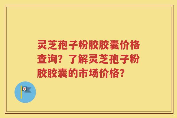 灵芝孢子粉胶胶囊价格查询？了解灵芝孢子粉胶胶囊的市场价格？